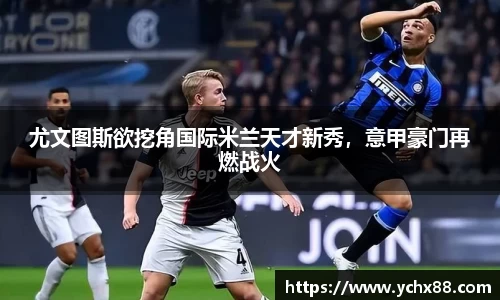 尤文图斯欲挖角国际米兰天才新秀，意甲豪门再燃战火