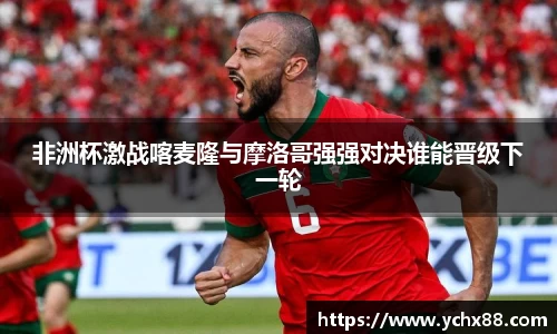 非洲杯激战喀麦隆与摩洛哥强强对决谁能晋级下一轮